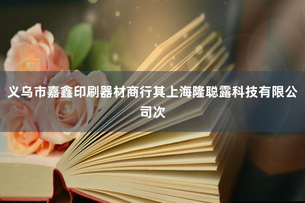 义乌市嘉鑫印刷器材商行其上海隆聪露科技有限公司次